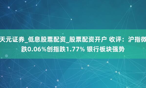 天元证券_低息股票配资_股票配资开户 收评：沪指微跌0.06%创指跌1.77% 银行板块强势