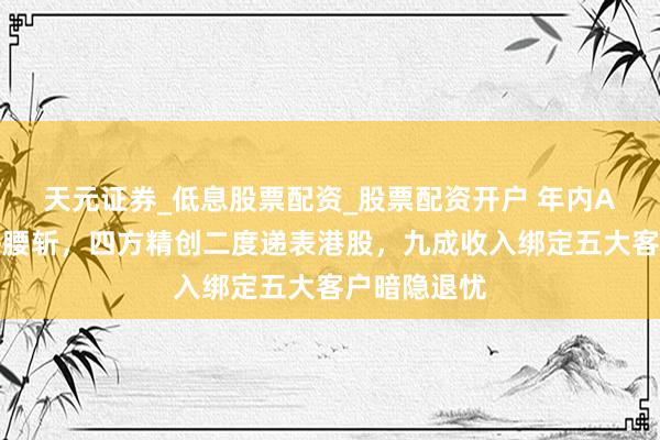 天元证券_低息股票配资_股票配资开户 年内A股股价近乎腰斩，四方精创二度递表港股，九成收入绑定五大客户暗隐退忧