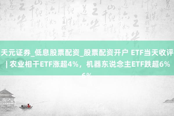 天元证券_低息股票配资_股票配资开户 ETF当天收评 | 农业相干ETF涨超4%，机器东说念主ETF跌超6%