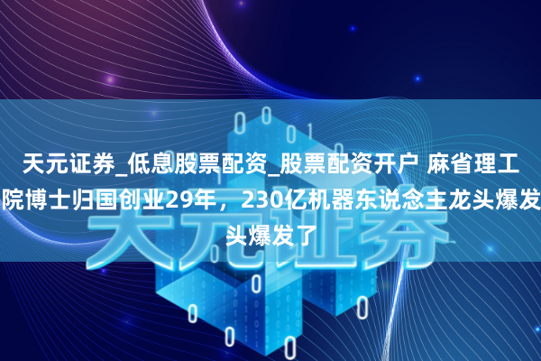 天元证券_低息股票配资_股票配资开户 麻省理工学院博士归国创业29年，230亿机器东说念主龙头爆发了