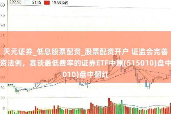 天元证券_低息股票配资_股票配资开户 证监会完善再融资法例，赛谈最低费率的证券ETF中原(515010)盘中翻红