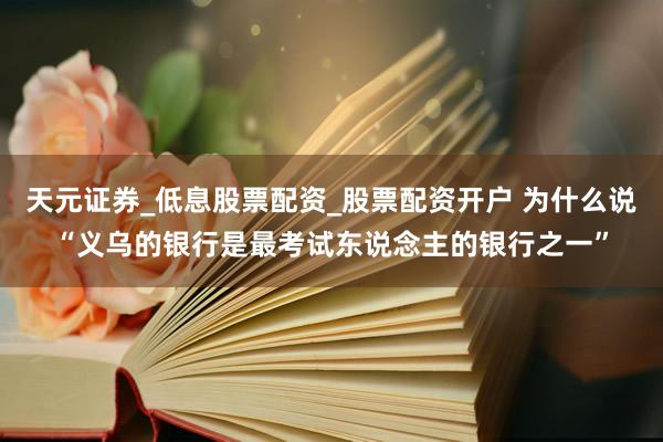 天元证券_低息股票配资_股票配资开户 为什么说“义乌的银行是最考试东说念主的银行之一”