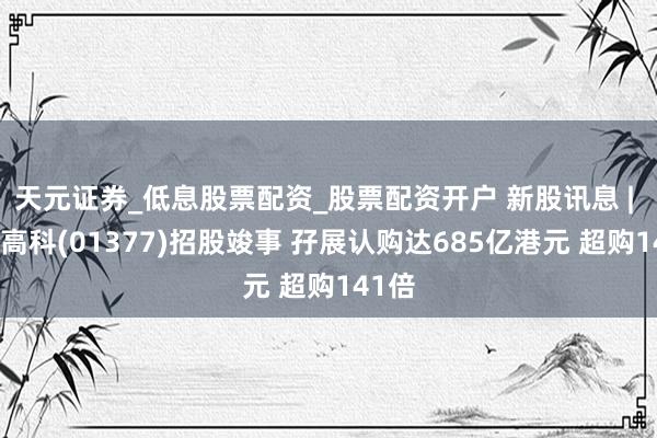 天元证券_低息股票配资_股票配资开户 新股讯息 | 鼎泰高科(01377)招股竣事 孖展认购达685亿港元 超购141倍