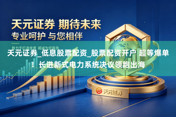 天元证券_低息股票配资_股票配资开户 超等爆单！长进新式电力系统决议领跑出海