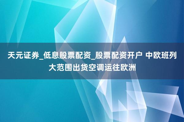 天元证券_低息股票配资_股票配资开户 中欧班列大范围出货空调运往欧洲