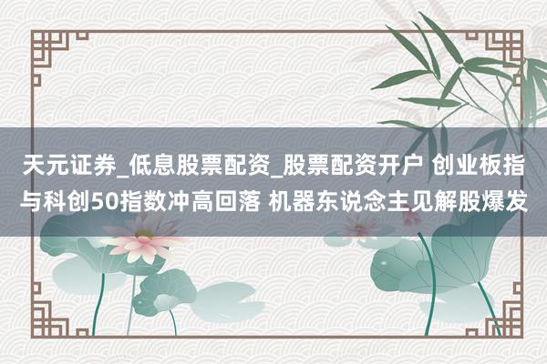 天元证券_低息股票配资_股票配资开户 创业板指与科创50指数冲高回落 机器东说念主见解股爆发