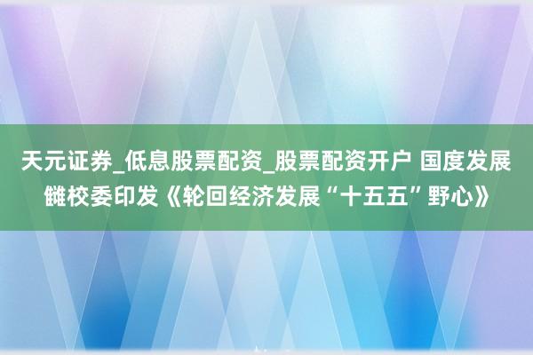 天元证券_低息股票配资_股票配资开户 国度发展雠校委印发《轮回经济发展“十五五”野心》