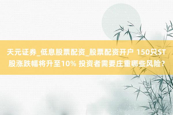 天元证券_低息股票配资_股票配资开户 150只ST股涨跌幅将升至10% 投资者需要庄重哪些风险？