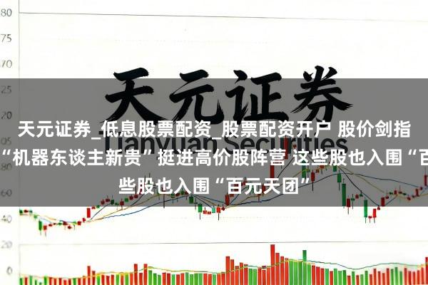 天元证券_低息股票配资_股票配资开户 股价剑指500元！“机器东谈主新贵”挺进高价股阵营 这些股也入围“百元天团”