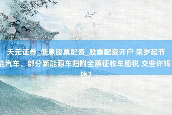 天元证券_低息股票配资_股票配资开户 来岁起节能汽车、部分新能源车归附全额征收车船税 交些许钱？
