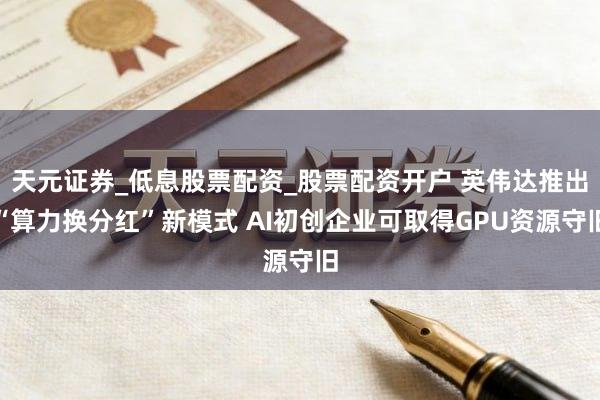 天元证券_低息股票配资_股票配资开户 英伟达推出“算力换分红”新模式 AI初创企业可取得GPU资源守旧