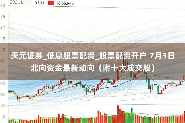 天元证券_低息股票配资_股票配资开户 7月3日北向资金最新动向（附十大成交股）