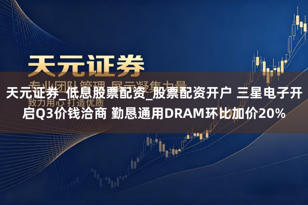 天元证券_低息股票配资_股票配资开户 三星电子开启Q3价钱洽商 勤恳通用DRAM环比加价20%