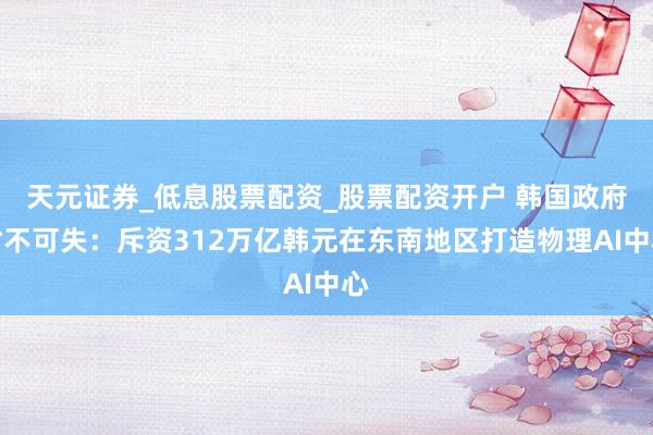天元证券_低息股票配资_股票配资开户 韩国政府时不可失：斥资312万亿韩元在东南地区打造物理AI中心