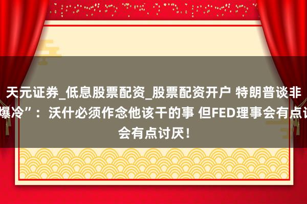 天元证券_低息股票配资_股票配资开户 特朗普谈非农“爆冷”：沃什必须作念他该干的事 但FED理事会有点讨厌！