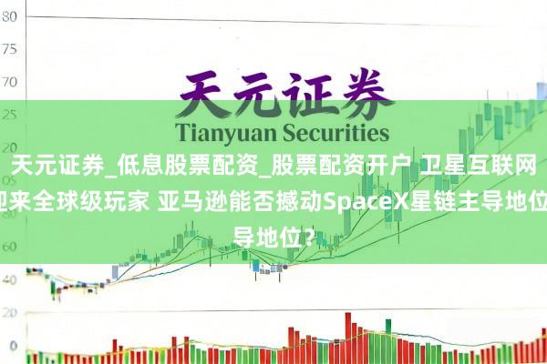 天元证券_低息股票配资_股票配资开户 卫星互联网迎来全球级玩家 亚马逊能否撼动SpaceX星链主导地位？