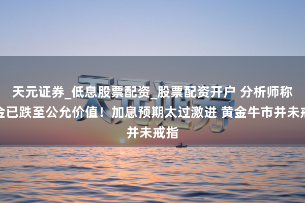 天元证券_低息股票配资_股票配资开户 分析师称黄金已跌至公允价值！加息预期太过激进 黄金牛市并未戒指