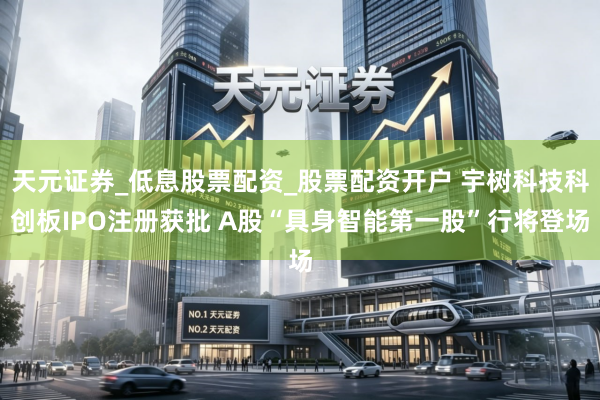 天元证券_低息股票配资_股票配资开户 宇树科技科创板IPO注册获批 A股“具身智能第一股”行将登场