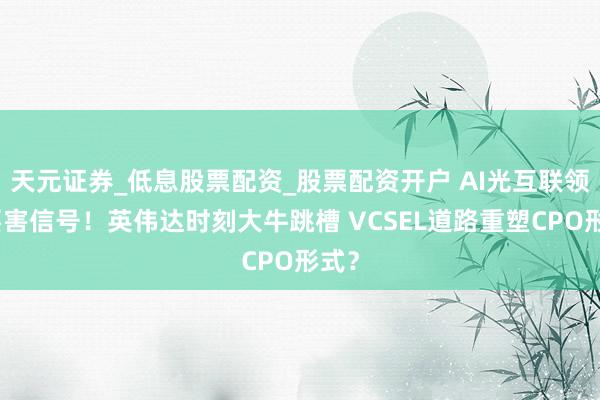 天元证券_低息股票配资_股票配资开户 AI光互联领域要害信号！英伟达时刻大牛跳槽 VCSEL道路重塑CPO形式？