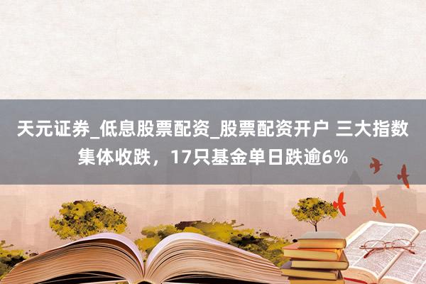天元证券_低息股票配资_股票配资开户 三大指数集体收跌，17只基金单日跌逾6%