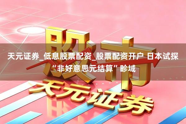 天元证券_低息股票配资_股票配资开户 日本试探“非好意思元结算”畛域