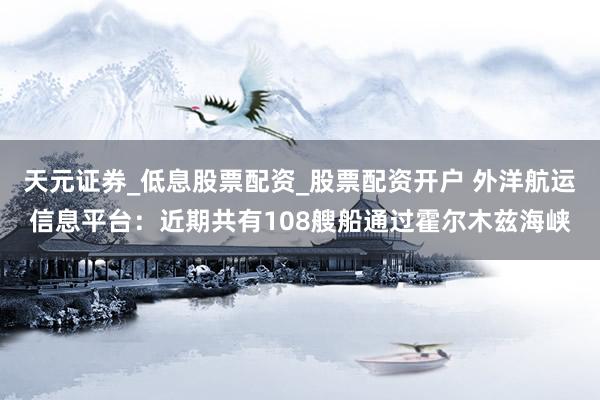 天元证券_低息股票配资_股票配资开户 外洋航运信息平台：近期共有108艘船通过霍尔木兹海峡