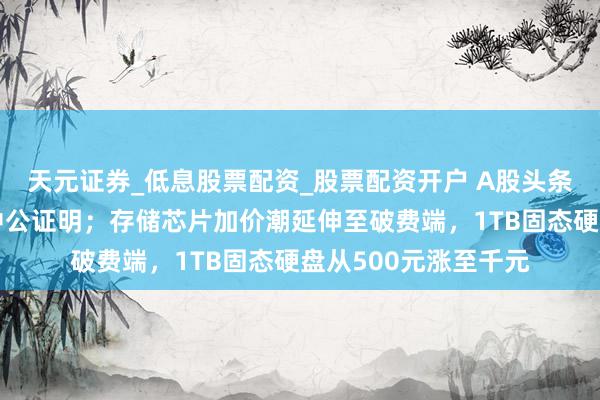 天元证券_低息股票配资_股票配资开户 A股头条：深交所火速入手中公证明；存储芯片加价潮延伸至破费端，1TB固态硬盘从500元涨至千元