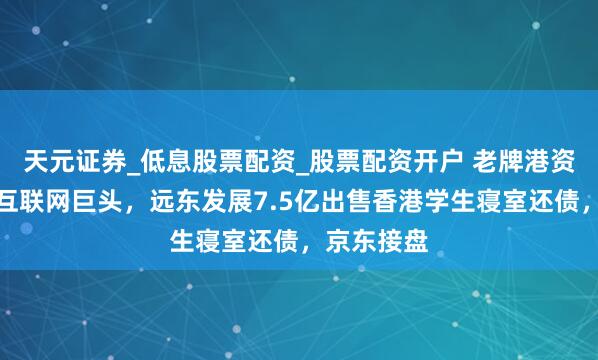 天元证券_低息股票配资_股票配资开户 老牌港资搭上内地互联网巨头，远东发展7.5亿出售香港学生寝室还债，京东接盘