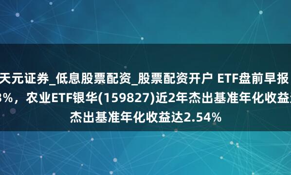 天元证券_低息股票配资_股票配资开户 ETF盘前早报 | 涨超4.3%，农业ETF银华(159827)近2年杰出基准年化收益达2.54%