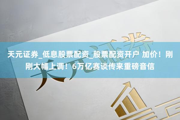 天元证券_低息股票配资_股票配资开户 加价！刚刚大幅上调！6万亿赛谈传来重磅音信