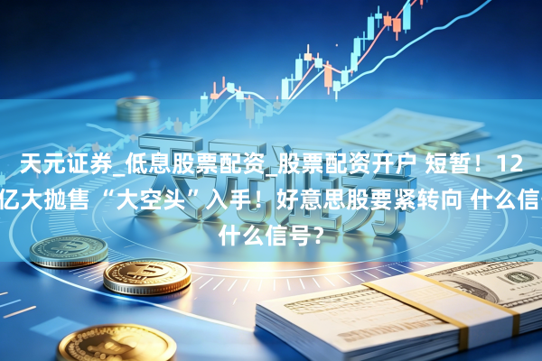 天元证券_低息股票配资_股票配资开户 短暂！1200亿大抛售 “大空头”入手！好意思股要紧转向 什么信号？