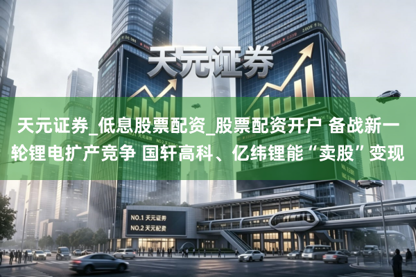 天元证券_低息股票配资_股票配资开户 备战新一轮锂电扩产竞争 国轩高科、亿纬锂能“卖股”变现