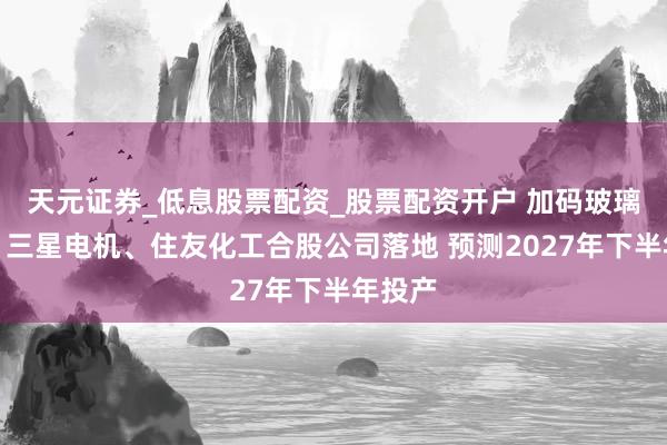 天元证券_低息股票配资_股票配资开户 加码玻璃基板！三星电机、住友化工合股公司落地 预测2027年下半年投产