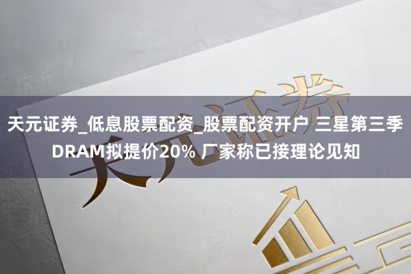 天元证券_低息股票配资_股票配资开户 三星第三季DRAM拟提价20% 厂家称已接理论见知
