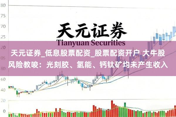 天元证券_低息股票配资_股票配资开户 大牛股风险教唆：光刻胶、氢能、钙钛矿均未产生收入