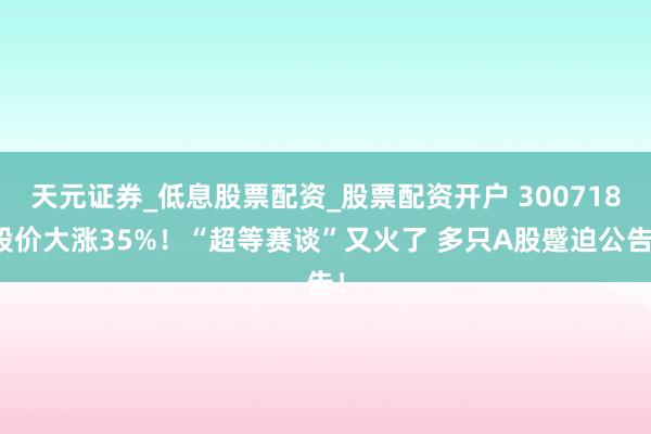 天元证券_低息股票配资_股票配资开户 300718股价大涨35%！“超等赛谈”又火了 多只A股蹙迫公告！