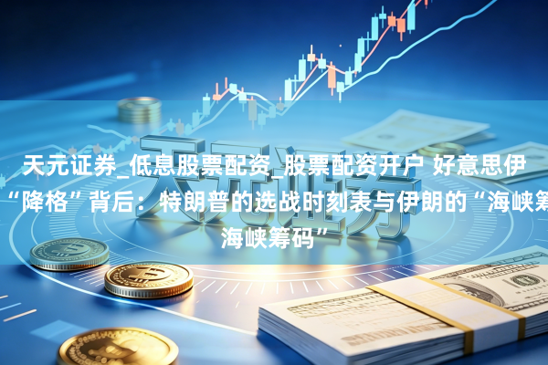 天元证券_低息股票配资_股票配资开户 好意思伊谈判“降格”背后：特朗普的选战时刻表与伊朗的“海峡筹码”