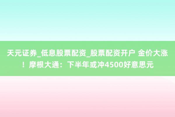 天元证券_低息股票配资_股票配资开户 金价大涨！摩根大通：下半年或冲4500好意思元