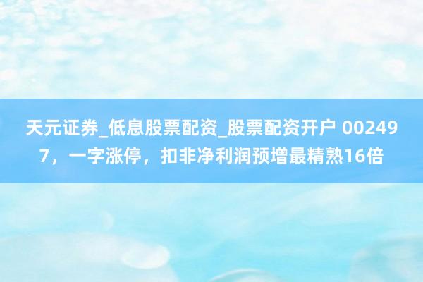 天元证券_低息股票配资_股票配资开户 002497，一字涨停，扣非净利润预增最精熟16倍