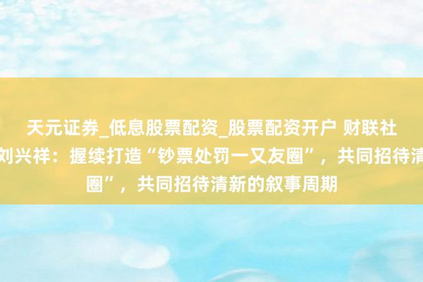 天元证券_低息股票配资_股票配资开户 财联社常务副总剪辑刘兴祥：握续打造“钞票处罚一又友圈”，共同招待清新的叙事周期