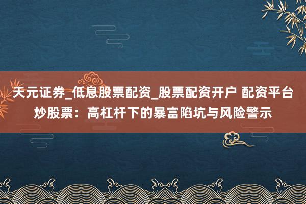天元证券_低息股票配资_股票配资开户 配资平台炒股票：高杠杆下的暴富陷坑与风险警示