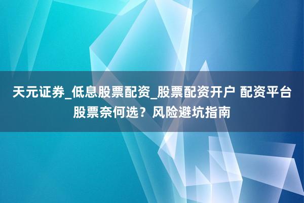 天元证券_低息股票配资_股票配资开户 配资平台股票奈何选？风险避坑指南