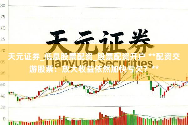 天元证券_低息股票配资_股票配资开户 **配资交游股票：放大收益依然加快亏欠？**