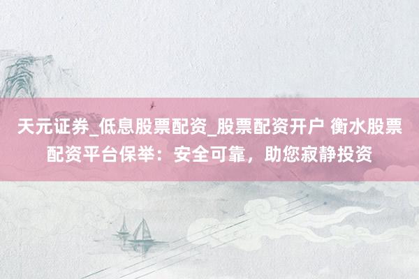 天元证券_低息股票配资_股票配资开户 衡水股票配资平台保举：安全可靠，助您寂静投资