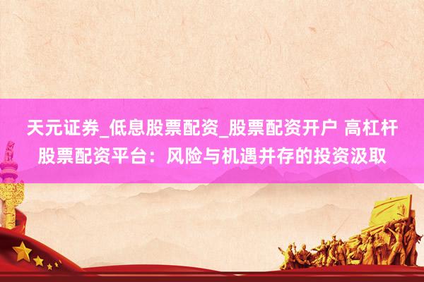 天元证券_低息股票配资_股票配资开户 高杠杆股票配资平台：风险与机遇并存的投资汲取