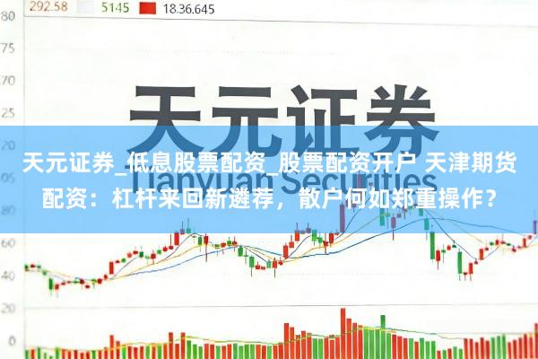 天元证券_低息股票配资_股票配资开户 天津期货配资：杠杆来回新遴荐，散户何如郑重操作？