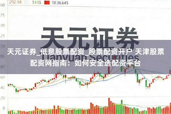 天元证券_低息股票配资_股票配资开户 天津股票配资网指南：如何安全选配资平台
