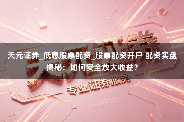 天元证券_低息股票配资_股票配资开户 配资实盘揭秘：如何安全放大收益？