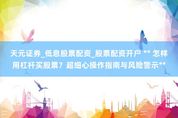 天元证券_低息股票配资_股票配资开户 ** 怎样用杠杆买股票？超细心操作指南与风险警示**