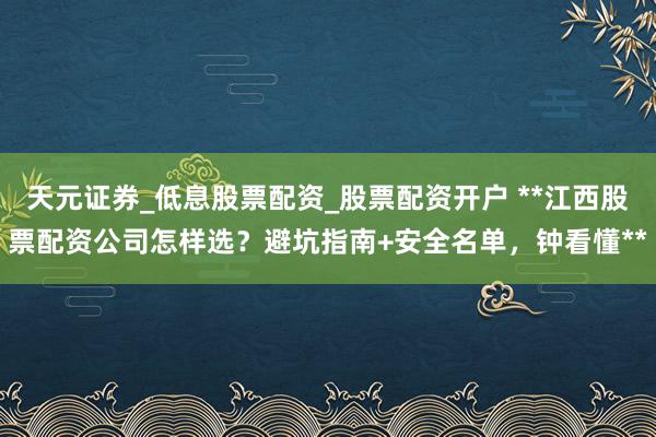 天元证券_低息股票配资_股票配资开户 **江西股票配资公司怎样选？避坑指南+安全名单，钟看懂**
